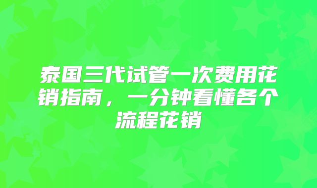 泰国三代试管一次费用花销指南，一分钟看懂各个流程花销