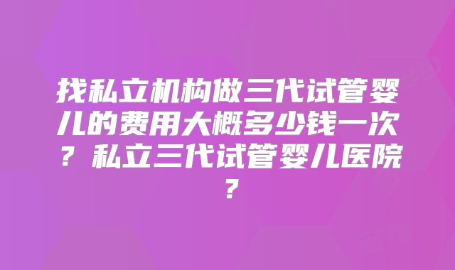 找私立机构做三代试管婴儿的费用大概多少钱一次？私立三代试管婴儿医院？