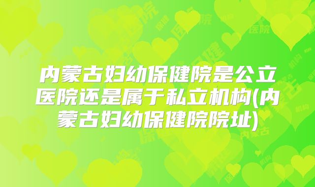 内蒙古妇幼保健院是公立医院还是属于私立机构(内蒙古妇幼保健院院址)