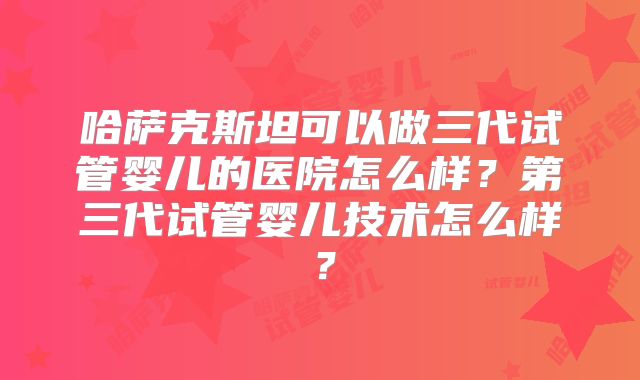 哈萨克斯坦可以做三代试管婴儿的医院怎么样?第三代试管婴儿技术怎么样?