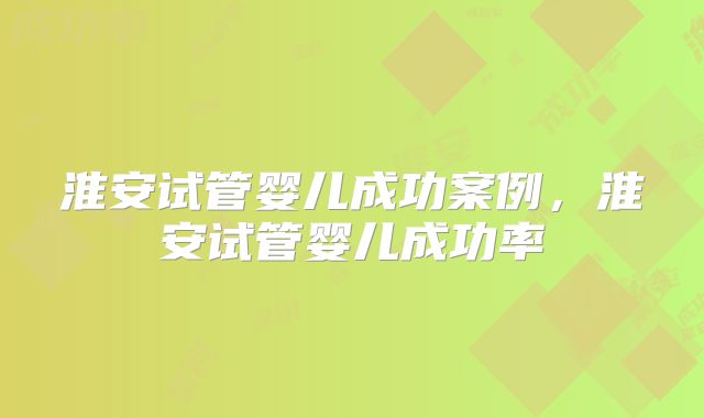 淮安试管婴儿成功案例,淮安试管婴儿成功率