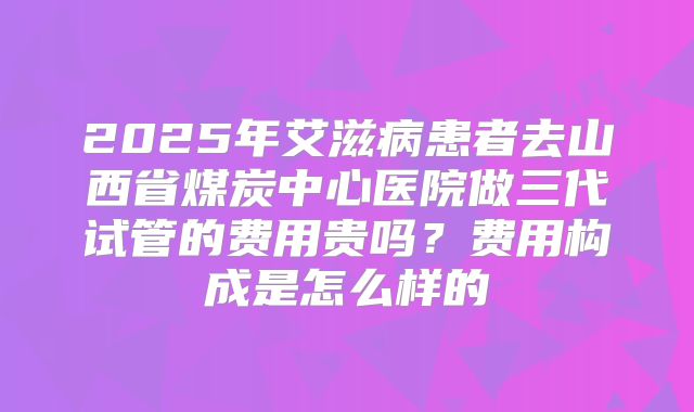 2025年艾滋病患者去山西省煤炭中心医院做三代试管的费用贵吗?费用构成是怎么样的