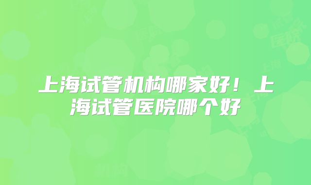上海试管机构哪家好！上海试管医院哪个好