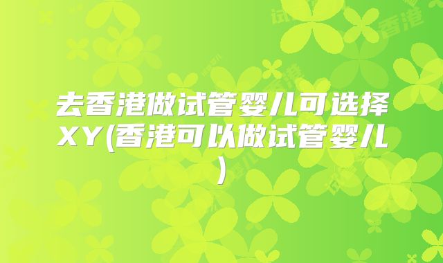 去香港做试管婴儿可选择XY(香港可以做试管婴儿)