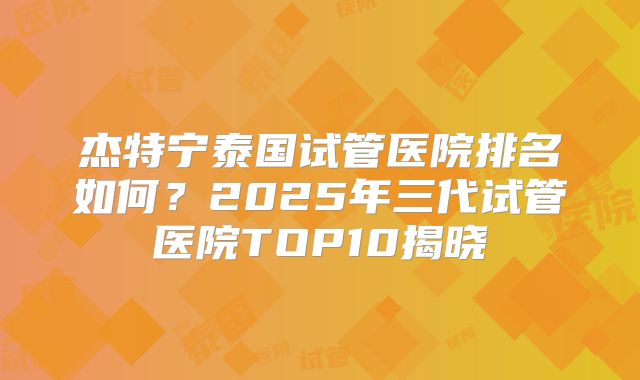 杰特宁泰国试管医院排名如何？2025年三代试管医院TOP10揭晓