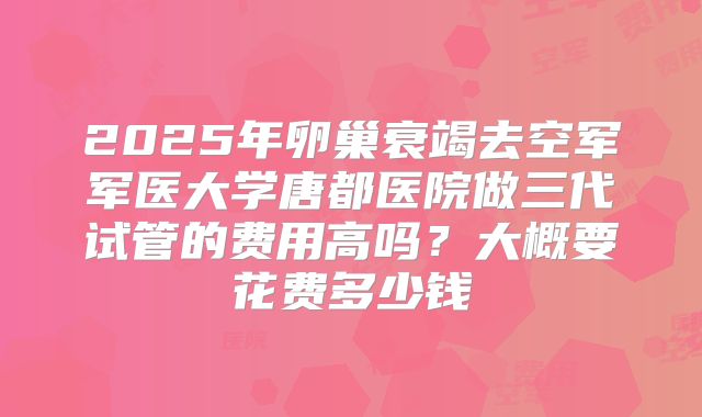 2025年卵巢衰竭去空军军医大学唐都医院做三代试管的费用高吗?大概要花费多少钱