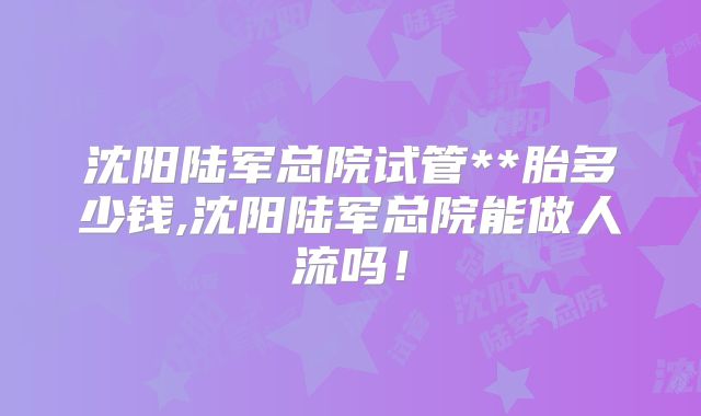 沈阳陆军总院试管**胎多少钱,沈阳陆军总院能做人流吗！