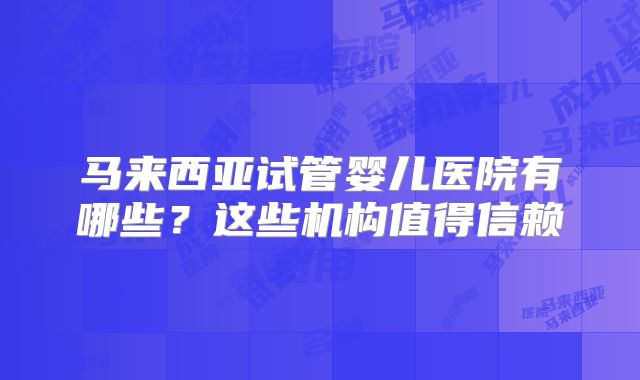 马来西亚试管婴儿医院有哪些？这些机构值得信赖