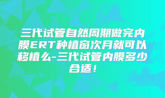 三代试管自然周期做完内膜ERT种植窗次月就可以移植么-三代试管内膜多少合适！