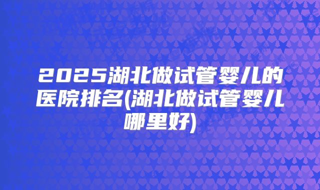 2025湖北做试管婴儿的医院排名(湖北做试管婴儿哪里好)