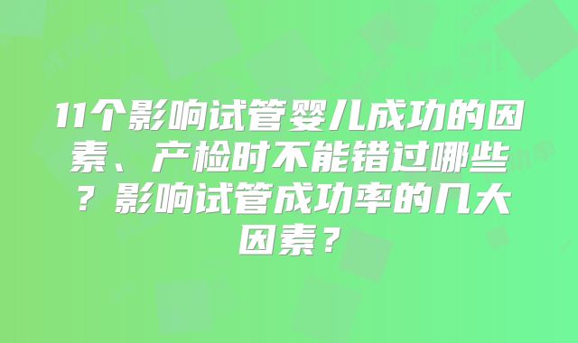 11个影响试管婴儿成功的因素、产检时不能错过哪些？影响试管成功率的几大因素？