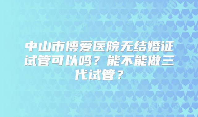 中山市博爱医院无结婚证试管可以吗？能不能做三代试管？