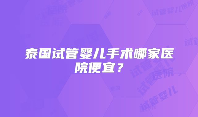 泰国试管婴儿手术哪家医院便宜?