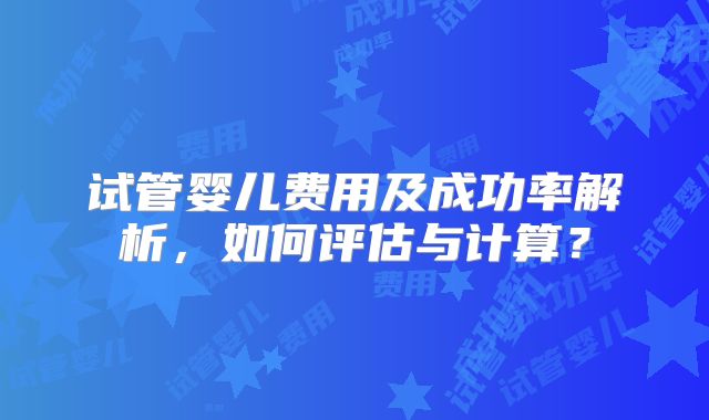 试管婴儿费用及成功率解析，如何评估与计算？