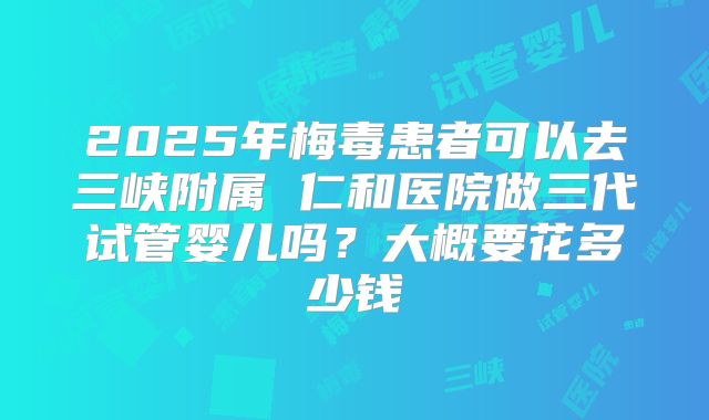 2025年梅毒患者可以去三峡附属 仁和医院做三代试管婴儿吗？大概要花多少钱