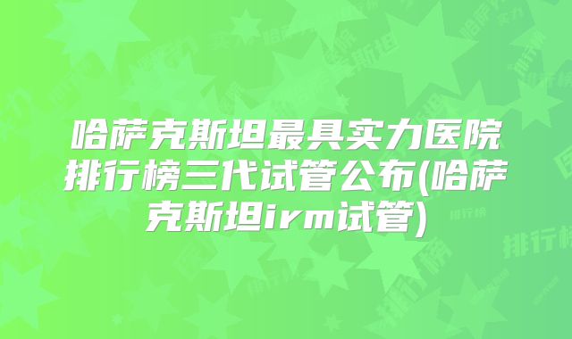 哈萨克斯坦最具实力医院排行榜三代试管公布(哈萨克斯坦irm试管)
