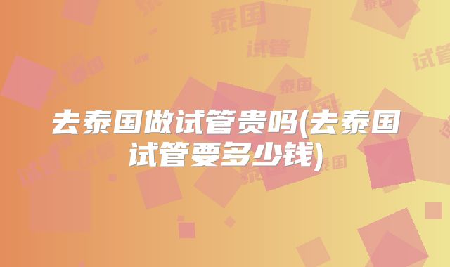 去泰国做试管贵吗(去泰国试管要多少钱)