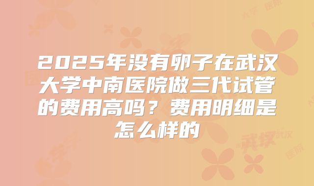 2025年没有卵子在武汉大学中南医院做三代试管的费用高吗？费用明细是怎么样的