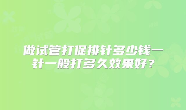 做试管打促排针多少钱一针一般打多久效果好？