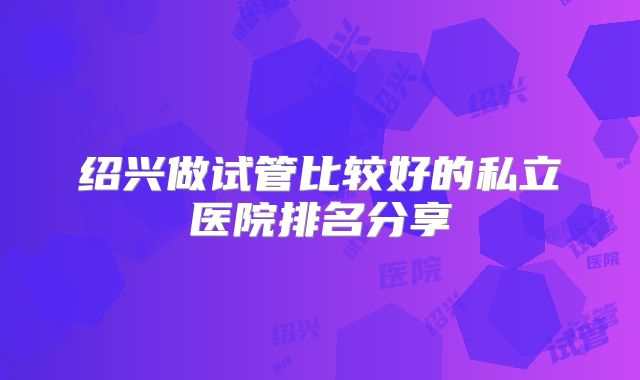 绍兴做试管比较好的私立医院排名分享