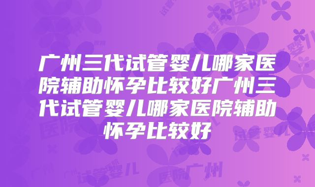 广州三代试管婴儿哪家医院辅助怀孕比较好广州三代试管婴儿哪家医院辅助怀孕比较好