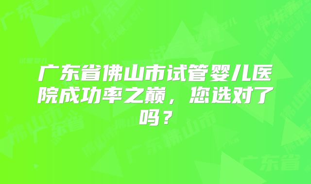 广东省佛山市试管婴儿医院成功率之巅,您选对了吗?