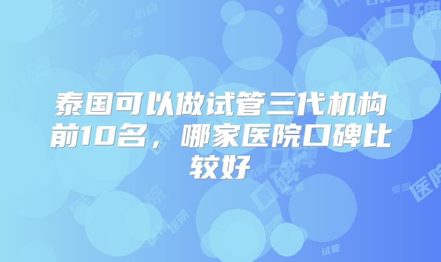 泰国可以做试管三代机构前10名，哪家医院口碑比较好