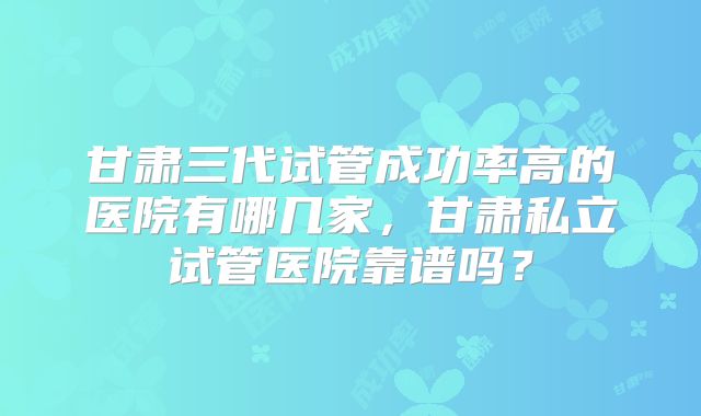 甘肃三代试管成功率高的医院有哪几家，甘肃私立试管医院靠谱吗？