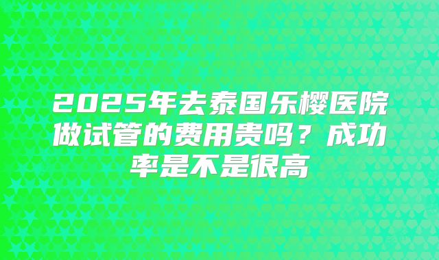 2025年去泰国乐樱医院做试管的费用贵吗?成功率是不是很高