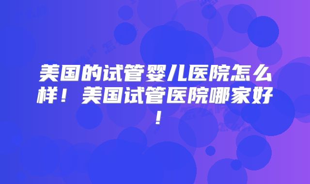 美国的试管婴儿医院怎么样！美国试管医院哪家好！