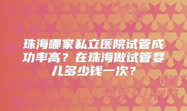 珠海哪家私立医院试管成功率高？在珠海做试管婴儿多少钱一次？