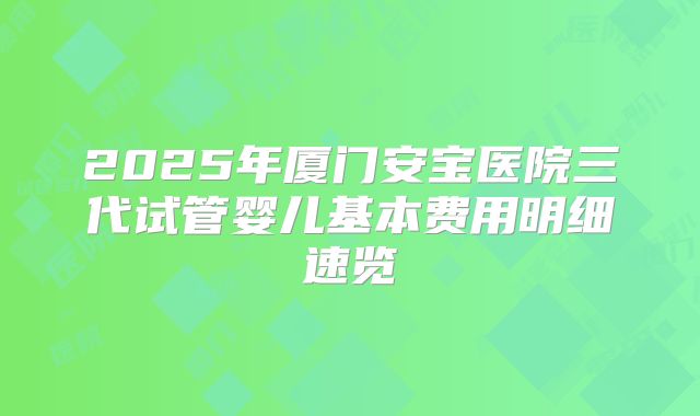 2025年厦门安宝医院三代试管婴儿基本费用明细速览