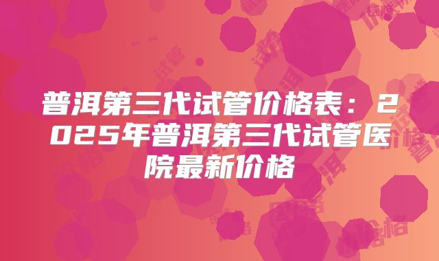 普洱第三代试管价格表：2025年普洱第三代试管医院最新价格