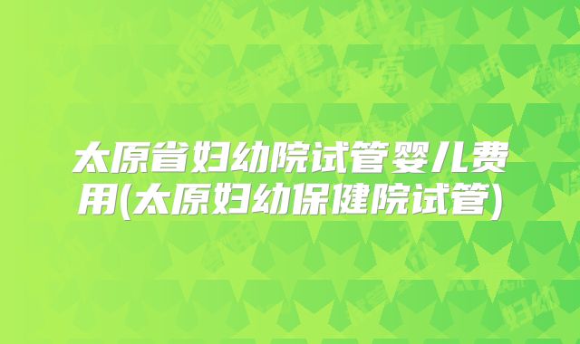 太原省妇幼院试管婴儿费用(太原妇幼保健院试管)