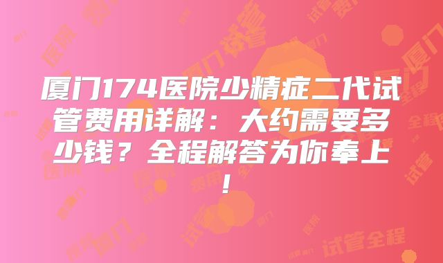 厦门174医院少精症二代试管费用详解：大约需要多少钱？全程解答为你奉上！