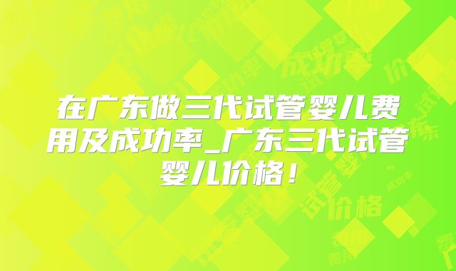 在广东做三代试管婴儿费用及成功率_广东三代试管婴儿价格!