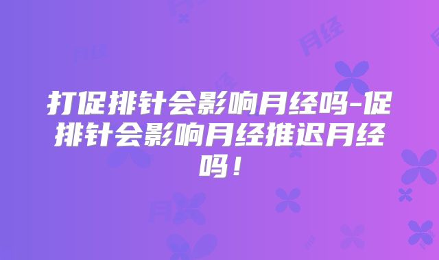 打促排针会影响月经吗-促排针会影响月经推迟月经吗！