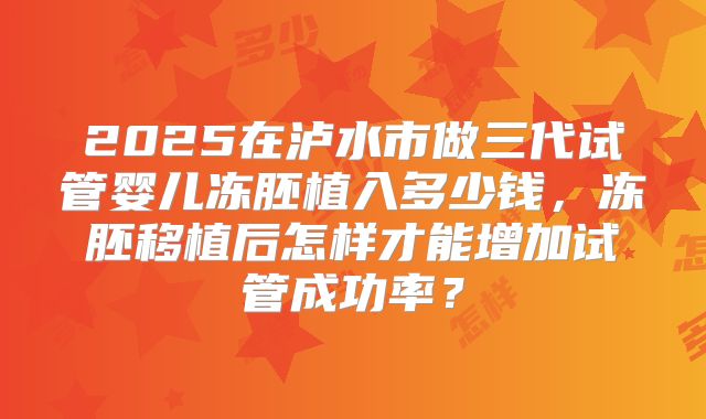 2025在泸水市做三代试管婴儿冻胚植入多少钱,冻胚移植后怎样才能增加试管成功率?
