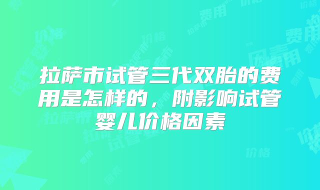 拉萨市试管三代双胎的费用是怎样的，附影响试管婴儿价格因素