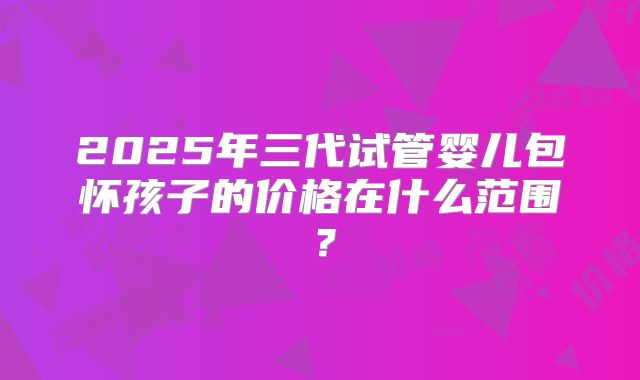 2025年三代试管婴儿包怀孩子的价格在什么范围？