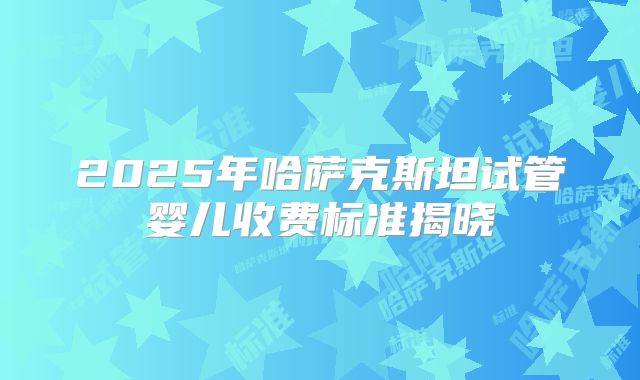 2025年哈萨克斯坦试管婴儿收费标准揭晓