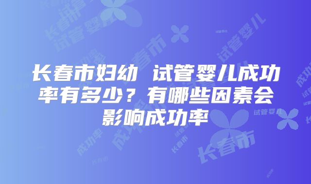 长春市妇幼 试管婴儿成功率有多少?有哪些因素会影响成功率