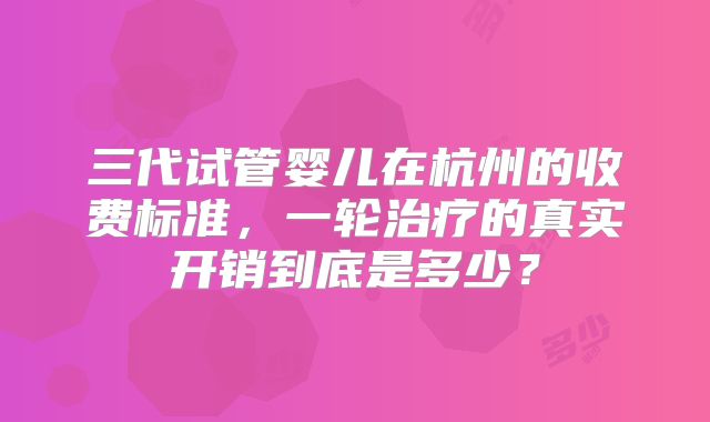 三代试管婴儿在杭州的收费标准，一轮治疗的真实开销到底是多少？