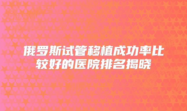 俄罗斯试管移植成功率比较好的医院排名揭晓