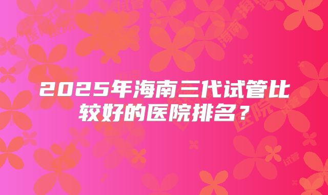 2025年海南三代试管比较好的医院排名?
