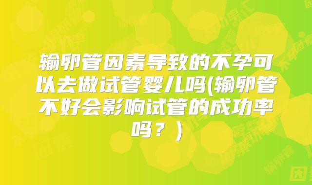 输卵管因素导致的不孕可以去做试管婴儿吗(输卵管不好会影响试管的成功率吗？)