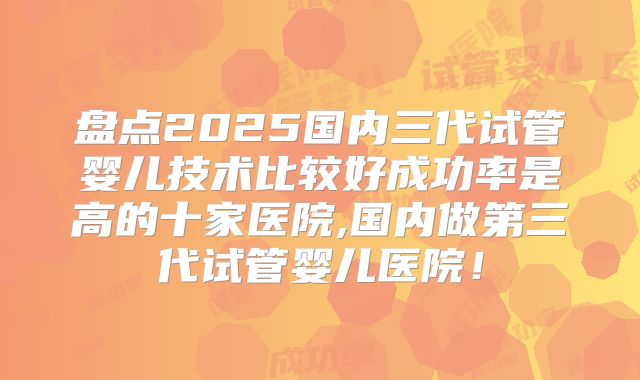 盘点2025国内三代试管婴儿技术比较好成功率是高的十家医院,国内做第三代试管婴儿医院！