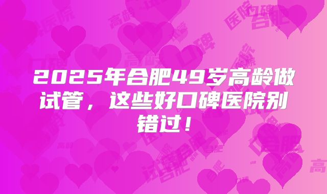 2025年合肥49岁高龄做试管，这些好口碑医院别错过！