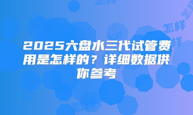 2025六盘水三代试管费用是怎样的?详细数据供你参考