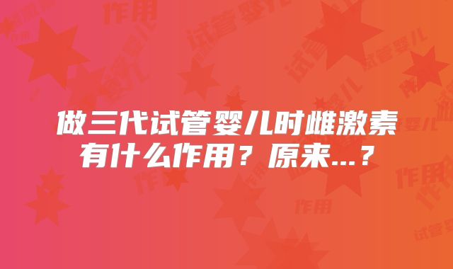 做三代试管婴儿时雌激素有什么作用？原来...？